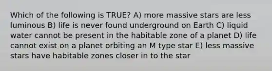 Which of the following is TRUE? A) more massive stars are less luminous B) life is never found underground on Earth C) liquid water cannot be present in the habitable zone of a planet D) life cannot exist on a planet orbiting an M type star E) less massive stars have habitable zones closer in to the star