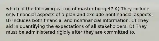 which of the following is true of master budget? A) They include only financial aspects of a plan and exclude nonfinancial aspects. B) Includes both financial and nonfinancial information. C) They aid in quantifying the expectations of all stakeholders. D) They must be administered rigidly after they are committed to.