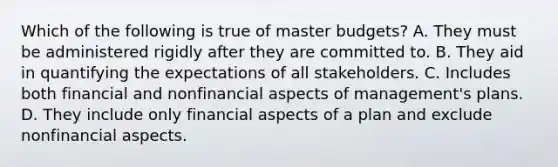 Which of the following is true of master​ budgets? A. They must be administered rigidly after they are committed to. B. They aid in quantifying the expectations of all stakeholders. C. Includes both financial and nonfinancial aspects of​ management's plans. D. They include only financial aspects of a plan and exclude nonfinancial aspects.