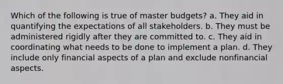 Which of the following is true of master budgets? a. They aid in quantifying the expectations of all stakeholders. b. They must be administered rigidly after they are committed to. c. They aid in coordinating what needs to be done to implement a plan. d. They include only financial aspects of a plan and exclude nonfinancial aspects.