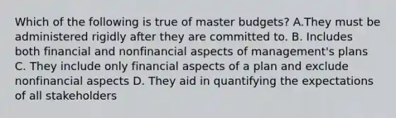 Which of the following is true of master budgets? A.They must be administered rigidly after they are committed to. B. Includes both financial and nonfinancial aspects of management's plans C. They include only financial aspects of a plan and exclude nonfinancial aspects D. They aid in quantifying the expectations of all stakeholders