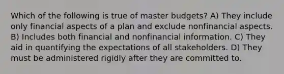 Which of the following is true of master budgets? A) They include only financial aspects of a plan and exclude nonfinancial aspects. B) Includes both financial and nonfinancial information. C) They aid in quantifying the expectations of all stakeholders. D) They must be administered rigidly after they are committed to.