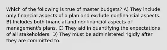 Which of the following is true of master budgets? A) They include only financial aspects of a plan and exclude nonfinancial aspects. B) Includes both financial and nonfinancial aspects of management's plans. C) They aid in quantifying the expectations of all stakeholders. D) They must be administered rigidly after they are committed to.