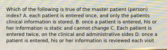 Which of the following is true of the master patient (person) index? A. each patient is entered once, and only the patients clinical information is stored. B. once a patient is entered, his or her information is static and cannot change C. Each patient is entered twice, on the clinical and administrative sides D. once a patient is entered, his or her information is reviewed each visit