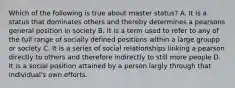 Which of the following is true about master status? A. It is a status that dominates others and thereby determines a pearsons general position in society B. It is a term used to refer to any of the full range of socially defined positions within a large groupp or society C. It is a series of social relationships linking a pearson directly to others and therefore indirectly to still more people D. It is a social position attained by a person largly through that individual's own efforts.