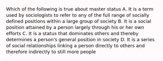 Which of the following is true about master status A. It is a term used by sociologists to refer to any of the full range of socially defined positions within a large group of society B. It is a social position attained by a person largely through his or her own efforts C. It is a status that dominates others and thereby determines a person's general position in society D. It is a series of social relationships linking a person directly to others and therefore indirectly to still more people