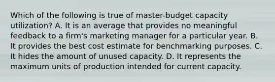 Which of the following is true of master-budget capacity utilization? A. It is an average that provides no meaningful feedback to a firm's marketing manager for a particular year. B. It provides the best cost estimate for benchmarking purposes. C. It hides the amount of unused capacity. D. It represents the maximum units of production intended for current capacity.