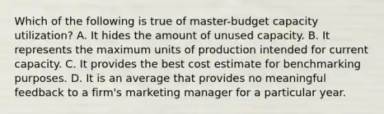 Which of the following is true of master-budget capacity utilization? A. It hides the amount of unused capacity. B. It represents the maximum units of production intended for current capacity. C. It provides the best cost estimate for benchmarking purposes. D. It is an average that provides no meaningful feedback to a firm's marketing manager for a particular year.