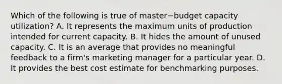 Which of the following is true of master−budget capacity​ utilization? A. It represents the maximum units of production intended for current capacity. B. It hides the amount of unused capacity. C. It is an average that provides no meaningful feedback to a​ firm's marketing manager for a particular year. D. It provides the best cost estimate for benchmarking purposes.