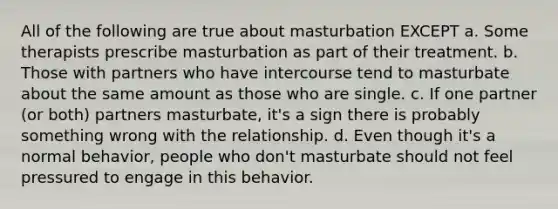 All of the following are true about masturbation EXCEPT a. Some therapists prescribe masturbation as part of their treatment. b. Those with partners who have intercourse tend to masturbate about the same amount as those who are single. c. If one partner (or both) partners masturbate, it's a sign there is probably something wrong with the relationship. d. Even though it's a normal behavior, people who don't masturbate should not feel pressured to engage in this behavior.