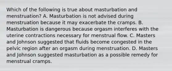 Which of the following is true about masturbation and menstruation? A. Masturbation is not advised during menstruation because it may exacerbate the cramps. B. Masturbation is dangerous because orgasm interferes with the uterine contractions necessary for menstrual flow. C. Masters and Johnson suggested that fluids become congested in the pelvic region after an orgasm during menstruation. D. Masters and Johnson suggested masturbation as a possible remedy for menstrual cramps.