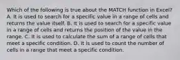 Which of the following is true about the MATCH function in Excel? A. It is used to search for a specific value in a range of cells and returns the value itself. B. It is used to search for a specific value in a range of cells and returns the position of the value in the range. C. It is used to calculate the sum of a range of cells that meet a specific condition. D. It is used to count the number of cells in a range that meet a specific condition.