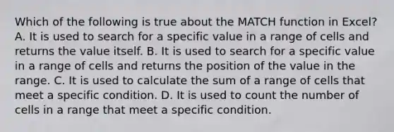 Which of the following is true about the MATCH function in Excel? A. It is used to search for a specific value in a range of cells and returns the value itself. B. It is used to search for a specific value in a range of cells and returns the position of the value in the range. C. It is used to calculate the sum of a range of cells that meet a specific condition. D. It is used to count the number of cells in a range that meet a specific condition.