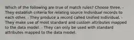 Which of the following are true of match rules? Choose three. - They establish criteria for relating source Individual records to each other. - They produce a record called Unified Individual. - They make use of most standard and custom attributes mapped to the data model. - They can only be used with standard attributes mapped to the data model.