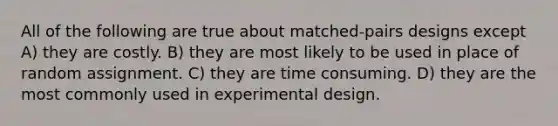 All of the following are true about matched-pairs designs except A) they are costly. B) they are most likely to be used in place of random assignment. C) they are time consuming. D) they are the most commonly used in experimental design.