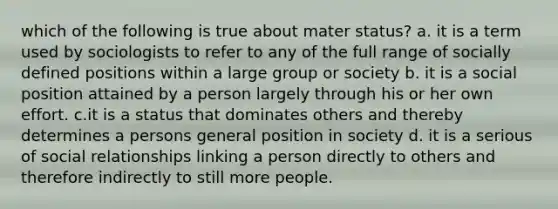 which of the following is true about mater status? a. it is a term used by sociologists to refer to any of the full range of socially defined positions within a large group or society b. it is a social position attained by a person largely through his or her own effort. c.it is a status that dominates others and thereby determines a persons general position in society d. it is a serious of social relationships linking a person directly to others and therefore indirectly to still more people.