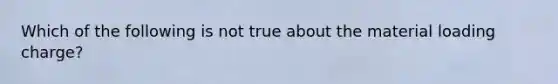 Which of the following is not true about the material loading charge?