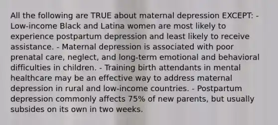 All the following are TRUE about maternal depression EXCEPT: - Low-income Black and Latina women are most likely to experience postpartum depression and least likely to receive assistance. - Maternal depression is associated with poor prenatal care, neglect, and long-term emotional and behavioral difficulties in children. - Training birth attendants in mental healthcare may be an effective way to address maternal depression in rural and low-income countries. - Postpartum depression commonly affects 75% of new parents, but usually subsides on its own in two weeks.