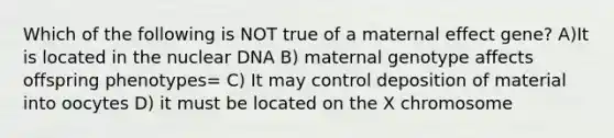 Which of the following is NOT true of a maternal effect gene? A)It is located in the nuclear DNA B) maternal genotype affects offspring phenotypes= C) It may control deposition of material into oocytes D) it must be located on the X chromosome