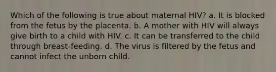 Which of the following is true about maternal HIV? a. It is blocked from the fetus by the placenta. b. A mother with HIV will always give birth to a child with HIV. c. It can be transferred to the child through breast-feeding. d. The virus is filtered by the fetus and cannot infect the unborn child.