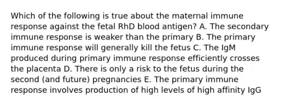 Which of the following is true about the maternal immune response against the fetal RhD blood antigen? A. The secondary immune response is weaker than the primary B. The primary immune response will generally kill the fetus C. The IgM produced during primary immune response efficiently crosses the placenta D. There is only a risk to the fetus during the second (and future) pregnancies E. The primary immune response involves production of high levels of high affinity IgG