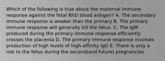 Which of the following is true about the maternal immune response against the fetal RhD blood antigen? A. The secondary immune response is weaker than the primary B. The primary immune response will generally kill the fetus. C. The IgM produced during the primary immune response efficiently crosses the placenta D. The primary immune response involves production of high levels of high-affinity IgG E. There is only a risk to the fetus during the second(and future) pregnancies