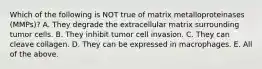 Which of the following is NOT true of matrix metalloproteinases (MMPs)? A. They degrade the extracellular matrix surrounding tumor cells. B. They inhibit tumor cell invasion. C. They can cleave collagen. D. They can be expressed in macrophages. E. All of the above.