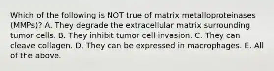 Which of the following is NOT true of matrix metalloproteinases (MMPs)? A. They degrade the extracellular matrix surrounding tumor cells. B. They inhibit tumor cell invasion. C. They can cleave collagen. D. They can be expressed in macrophages. E. All of the above.