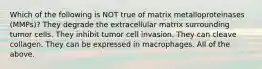 Which of the following is NOT true of matrix metalloproteinases (MMPs)? They degrade the extracellular matrix surrounding tumor cells. They inhibit tumor cell invasion. They can cleave collagen. They can be expressed in macrophages. All of the above.