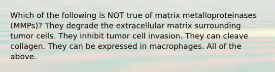 Which of the following is NOT true of matrix metalloproteinases (MMPs)? They degrade the extracellular matrix surrounding tumor cells. They inhibit tumor cell invasion. They can cleave collagen. They can be expressed in macrophages. All of the above.