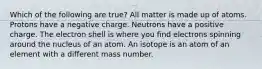 Which of the following are true? All matter is made up of atoms. Protons have a negative charge. Neutrons have a positive charge. The electron shell is where you find electrons spinning around the nucleus of an atom. An isotope is an atom of an element with a different mass number.