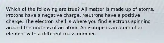 Which of the following are true? All matter is made up of atoms. Protons have a negative charge. Neutrons have a positive charge. The electron shell is where you find electrons spinning around the nucleus of an atom. An isotope is an atom of an element with a different mass number.