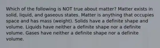 Which of the following is NOT true about matter? Matter exists in solid, liquid, and gaseous states. Matter is anything that occupies space and has mass (weight). Solids have a definite shape and volume. Liquids have neither a definite shape nor a definite volume. Gases have neither a definite shape nor a definite volume.