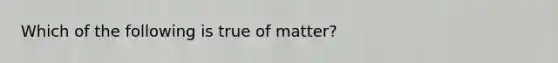 Which of the following is true of matter?