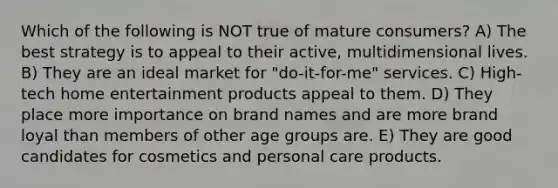 Which of the following is NOT true of mature consumers? A) The best strategy is to appeal to their active, multidimensional lives. B) They are an ideal market for "do-it-for-me" services. C) High-tech home entertainment products appeal to them. D) They place more importance on brand names and are more brand loyal than members of other age groups are. E) They are good candidates for cosmetics and personal care products.