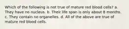 Which of the following is not true of mature red blood cells? a. They have no nucleus. b. Their life span is only about 8 months. c. They contain no organelles. d. All of the above are true of mature red blood cells.