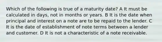 Which of the following is true of a maturity date? A It must be calculated in days, not in months or years. B It is the date when principal and interest on a note are to be repaid to the lender. C It is the date of establishment of note terms between a lender and customer. D It is not a characteristic of a note receivable.