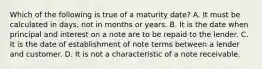 Which of the following is true of a maturity date? A. It must be calculated in days, not in months or years. B. It is the date when principal and interest on a note are to be repaid to the lender. C. It is the date of establishment of note terms between a lender and customer. D. It is not a characteristic of a note receivable.