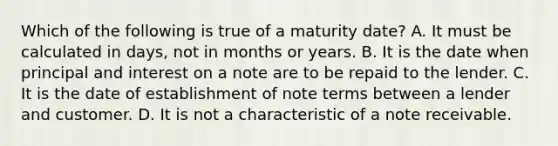 Which of the following is true of a maturity date? A. It must be calculated in days, not in months or years. B. It is the date when principal and interest on a note are to be repaid to the lender. C. It is the date of establishment of note terms between a lender and customer. D. It is not a characteristic of a note receivable.