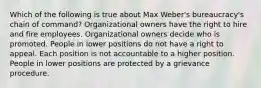 Which of the following is true about Max Weber's bureaucracy's chain of command?​ ​Organizational owners have the right to hire and fire employees. ​Organizational owners decide who is promoted. ​People in lower positions do not have a right to appeal. ​Each position is not accountable to a higher position. People in lower positions are protected by a grievance procedure.