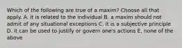 Which of the following are true of a maxim? Choose all that apply. A. it is related to the individual B. a maxim should not admit of any situational exceptions C. it is a subjective principle D. it can be used to justify or govern one's actions E. none of the above