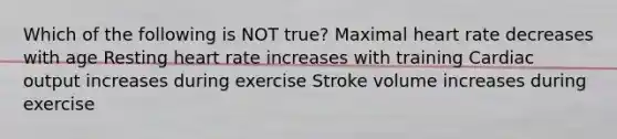 Which of the following is NOT true? Maximal heart rate decreases with age Resting heart rate increases with training <a href='https://www.questionai.com/knowledge/kyxUJGvw35-cardiac-output' class='anchor-knowledge'>cardiac output</a> increases during exercise Stroke volume increases during exercise