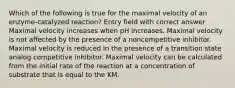 Which of the following is true for the maximal velocity of an enzyme-catalyzed reaction? Entry field with correct answer Maximal velocity increases when pH increases. Maximal velocity is not affected by the presence of a noncompetitive inhibitor. Maximal velocity is reduced in the presence of a transition state analog competitive inhibitor. Maximal velocity can be calculated from the initial rate of the reaction at a concentration of substrate that is equal to the KM.