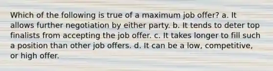 Which of the following is true of a maximum job offer? a. It allows further negotiation by either party. b. It tends to deter top finalists from accepting the job offer. c. It takes longer to fill such a position than other job offers. d. It can be a low, competitive, or high offer.