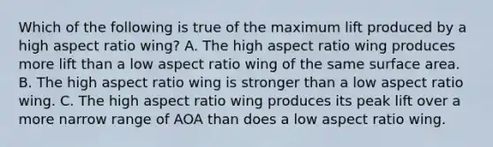 Which of the following is true of the maximum lift produced by a high aspect ratio wing? A. The high aspect ratio wing produces more lift than a low aspect ratio wing of the same surface area. B. The high aspect ratio wing is stronger than a low aspect ratio wing. C. The high aspect ratio wing produces its peak lift over a more narrow range of AOA than does a low aspect ratio wing.