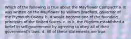 Which of the following is true about the Mayflower Compact? a. It was written on the Mayflower by William Bradford, governor of the Plymouth Colony. b. It would become one of the founding principles of the United States. c. In it, the Pilgrims established a belief in self-government by agreeing to obey all of their government's laws. d. All of these statements are true.