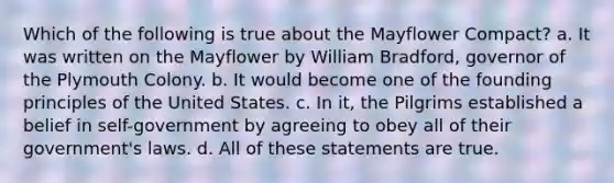 Which of the following is true about the Mayflower Compact? a. It was written on the Mayflower by William Bradford, governor of the Plymouth Colony. b. It would become one of the founding principles of the United States. c. In it, the Pilgrims established a belief in self-government by agreeing to obey all of their government's laws. d. All of these statements are true.