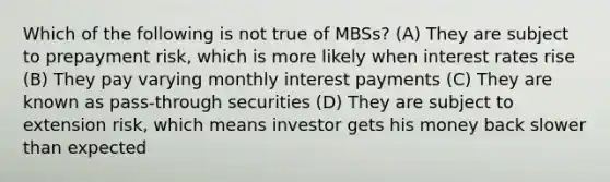 Which of the following is not true of MBSs? (A) They are subject to prepayment risk, which is more likely when interest rates rise (B) They pay varying monthly interest payments (C) They are known as pass-through securities (D) They are subject to extension risk, which means investor gets his money back slower than expected