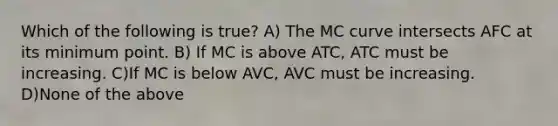 Which of the following is true? A) The MC curve intersects AFC at its minimum point. B) If MC is above ATC, ATC must be increasing. C)If MC is below AVC, AVC must be increasing. D)None of the above