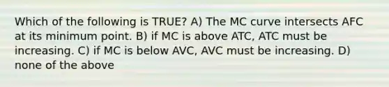 Which of the following is TRUE? A) The MC curve intersects AFC at its minimum point. B) if MC is above ATC, ATC must be increasing. C) if MC is below AVC, AVC must be increasing. D) none of the above